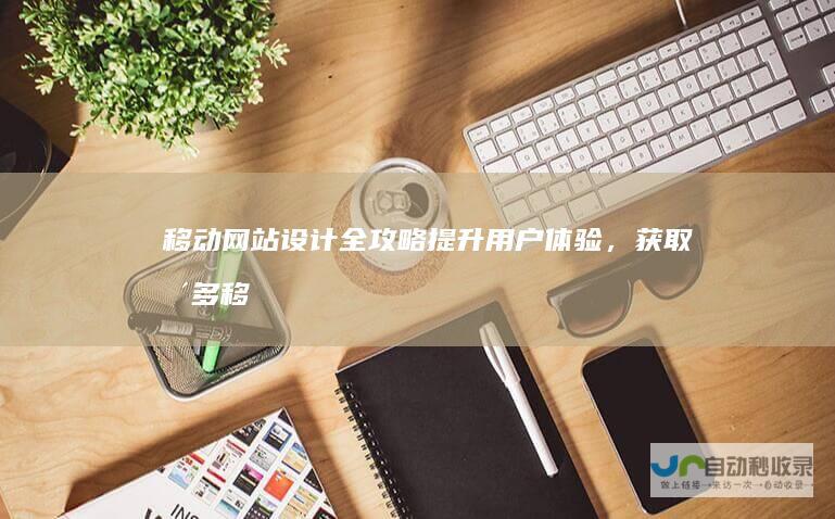 移动网站设计全攻略：提升用户体验，获取更多移动流量
